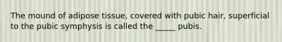 The mound of adipose tissue, covered with pubic hair, superficial to the pubic symphysis is called the _____ pubis.