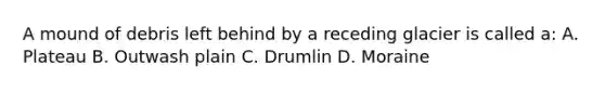 A mound of debris left behind by a receding glacier is called a: A. Plateau B. Outwash plain C. Drumlin D. Moraine