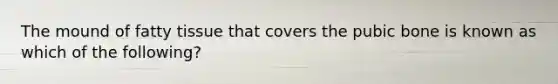 The mound of fatty tissue that covers the pubic bone is known as which of the following?