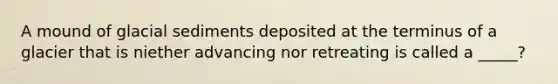 A mound of glacial sediments deposited at the terminus of a glacier that is niether advancing nor retreating is called a _____?