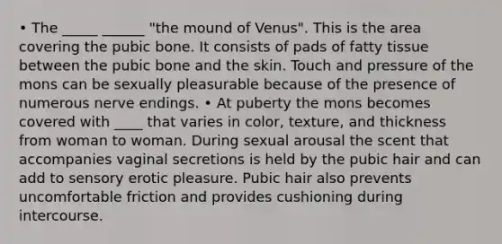 • The _____ ______ "the mound of Venus". This is the area covering the pubic bone. It consists of pads of fatty tissue between the pubic bone and the skin. Touch and pressure of the mons can be sexually pleasurable because of the presence of numerous nerve endings. • At puberty the mons becomes covered with ____ that varies in color, texture, and thickness from woman to woman. During sexual arousal the scent that accompanies vaginal secretions is held by the pubic hair and can add to sensory erotic pleasure. Pubic hair also prevents uncomfortable friction and provides cushioning during intercourse.