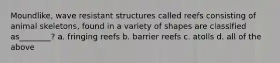 Moundlike, wave resistant structures called reefs consisting of animal skeletons, found in a variety of shapes are classified as________? a. fringing reefs b. barrier reefs c. atolls d. all of the above