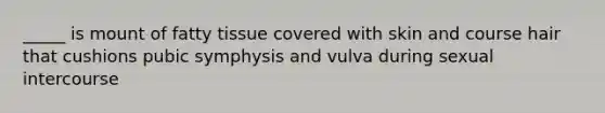 _____ is mount of fatty tissue covered with skin and course hair that cushions pubic symphysis and vulva during sexual intercourse