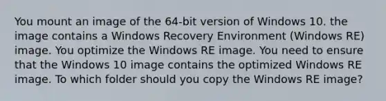 You mount an image of the 64-bit version of Windows 10. the image contains a Windows Recovery Environment (Windows RE) image. You optimize the Windows RE image. You need to ensure that the Windows 10 image contains the optimized Windows RE image. To which folder should you copy the Windows RE image?