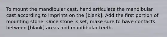 To mount the mandibular cast, hand articulate the mandibular cast according to imprints on the [blank]. Add the first portion of mounting stone. Once stone is set, make sure to have contacts between [blank] areas and mandibular teeth.