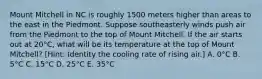 Mount Mitchell in NC is roughly 1500 meters higher than areas to the east in the Piedmont. Suppose southeasterly winds push air from the Piedmont to the top of Mount Mitchell. If the air starts out at 20°C, what will be its temperature at the top of Mount Mitchell? [Hint: Identity the cooling rate of rising air.] A. 0°C B. 5°C C. 15°C D. 25°C E. 35°C