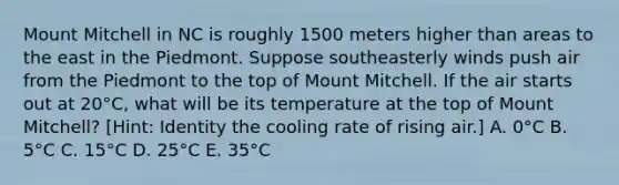 Mount Mitchell in NC is roughly 1500 meters higher than areas to the east in the Piedmont. Suppose southeasterly winds push air from the Piedmont to the top of Mount Mitchell. If the air starts out at 20°C, what will be its temperature at the top of Mount Mitchell? [Hint: Identity the cooling rate of rising air.] A. 0°C B. 5°C C. 15°C D. 25°C E. 35°C