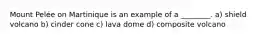 Mount Pelée on Martinique is an example of a ________. a) shield volcano b) cinder cone c) lava dome d) composite volcano