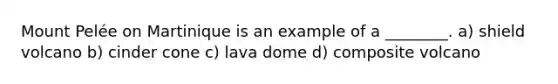 Mount Pelée on Martinique is an example of a ________. a) shield volcano b) cinder cone c) lava dome d) composite volcano