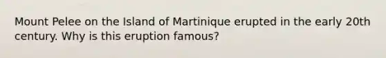 Mount Pelee on the Island of Martinique erupted in the early 20th century. Why is this eruption famous?