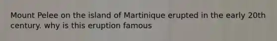 Mount Pelee on the island of Martinique erupted in the early 20th century. why is this eruption famous