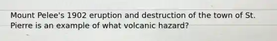 Mount Pelee's 1902 eruption and destruction of the town of St. Pierre is an example of what volcanic hazard?