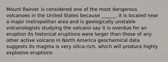 Mount Rainier is considered one of the most dangerous volcanoes in the United States because ______. it is located near a major metropolitan area and is geologically unstable volcanologists studying the volcano say it is overdue for an eruption its historical eruptions were larger than those of any other active volcano in North America geochemical data suggests its magma is very silica-rich, which will produce highly explosive eruptions