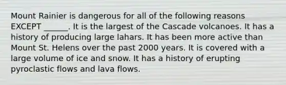 Mount Rainier is dangerous for all of the following reasons EXCEPT ______. It is the largest of the Cascade volcanoes. It has a history of producing large lahars. It has been more active than Mount St. Helens over the past 2000 years. It is covered with a large volume of ice and snow. It has a history of erupting pyroclastic flows and lava flows.