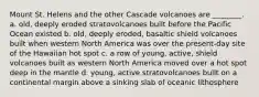 Mount St. Helens and the other Cascade volcanoes are ________. a. old, deeply eroded stratovolcanoes built before the Pacific Ocean existed b. old, deeply eroded, basaltic shield volcanoes built when western North America was over the present-day site of the Hawaiian hot spot c. a row of young, active, shield volcanoes built as western North America moved over a hot spot deep in the mantle d. young, active stratovolcanoes built on a continental margin above a sinking slab of oceanic lithosphere