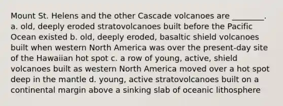 Mount St. Helens and the other Cascade volcanoes are ________. a. old, deeply eroded stratovolcanoes built before the Pacific Ocean existed b. old, deeply eroded, basaltic shield volcanoes built when western North America was over the present-day site of the Hawaiian hot spot c. a row of young, active, shield volcanoes built as western North America moved over a hot spot deep in the mantle d. young, active stratovolcanoes built on a continental margin above a sinking slab of oceanic lithosphere