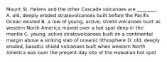 Mount St. Helens and the other Cascade volcanoes are ________. A. old, deeply eroded stratovolcanoes built before the Pacific Ocean existed B. a row of young, active, shield volcanoes built as western North America moved over a hot spot deep in the mantle C. young, active stratovolcanoes built on a continental margin above a sinking slab of oceanic lithosphere D. old, deeply eroded, basaltic shield volcanoes built when western North America was over the present-day site of the Hawaiian hot spot