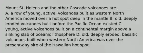 Mount St. Helens and the other Cascade volcanoes are _______. A. a row of young, active, volcanoes built as western North America moved over a hot spot deep in the mantle B. old, deeply eroded volcanoes built before the Pacific Ocean existed C. young, active volcanoes built on a continental margin above a sinking slab of oceanic lithosphere D. old, deeply eroded, basaltic volcanoes built when western North America was over the present-day site of the Hawaiian hot spot