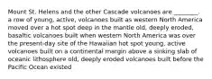 Mount St. Helens and the other Cascade volcanoes are ________. a row of young, active, volcanoes built as western North America moved over a hot spot deep in the mantle old, deeply eroded, basaltic volcanoes built when western North America was over the present-day site of the Hawaiian hot spot young, active volcanoes built on a continental margin above a sinking slab of oceanic lithosphere old, deeply eroded volcanoes built before the Pacific Ocean existed