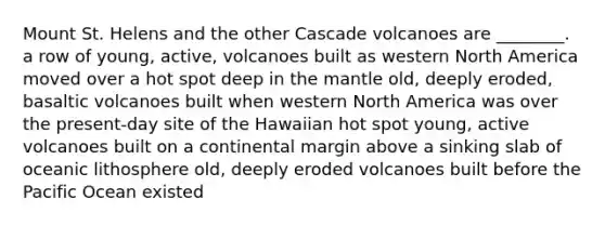 Mount St. Helens and the other Cascade volcanoes are ________. a row of young, active, volcanoes built as western North America moved over a hot spot deep in <a href='https://www.questionai.com/knowledge/kHR4HOnNY8-the-mantle' class='anchor-knowledge'>the mantle</a> old, deeply eroded, basaltic volcanoes built when western North America was over the present-day site of the Hawaiian hot spot young, active volcanoes built on a continental margin above a sinking slab of oceanic lithosphere old, deeply eroded volcanoes built before the Pacific Ocean existed