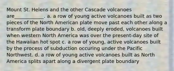Mount St. Helens and the other Cascade volcanoes are____________. a. a row of young active volcanoes built as two pieces of the North American plate move past each other along a transform plate boundary b. old, deeply eroded, volcanoes built when western North America was over the present-day site of the Hawaiian hot spot c. a row of young, active volcanoes built by the process of subduction occuring under the Pacific Northwest. d. a row of young active volcanoes built as North America splits apart along a divergent plate boundary