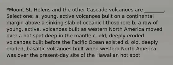 *Mount St. Helens and the other Cascade volcanoes are ________. Select one: a. young, active volcanoes built on a continental margin above a sinking slab of oceanic lithosphere b. a row of young, active, volcanoes built as western North America moved over a hot spot deep in the mantle c. old, deeply eroded volcanoes built before the Pacific Ocean existed d. old, deeply eroded, basaltic volcanoes built when western North America was over the present-day site of the Hawaiian hot spot