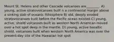 Mount St. Helens and other Cascade volcanoes are________. A) young, active stratovolcanoes built n a continental margin above a sinking slab of oceanic lithosphere B) old, deeply eroded stratovolcanoes built before the Pacific ocean existed C) young, active, shield volcanoes built as western North American moved over a hot spot deep in the mantle. D) young, active basaltic shield, volcanoes built when western North America was over the present-day site of the Hawaiian hot spot