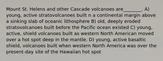 Mount St. Helens and other Cascade volcanoes are________. A) young, active stratovolcanoes built n a continental margin above a sinking slab of oceanic lithosphere B) old, deeply eroded stratovolcanoes built before the Pacific ocean existed C) young, active, shield volcanoes built as western North American moved over a hot spot deep in the mantle. D) young, active basaltic shield, volcanoes built when western North America was over the present-day site of the Hawaiian hot spot