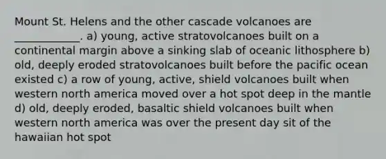 Mount St. Helens and the other cascade volcanoes are ____________. a) young, active stratovolcanoes built on a continental margin above a sinking slab of oceanic lithosphere b) old, deeply eroded stratovolcanoes built before the pacific ocean existed c) a row of young, active, shield volcanoes built when western north america moved over a hot spot deep in the mantle d) old, deeply eroded, basaltic shield volcanoes built when western north america was over the present day sit of the hawaiian hot spot