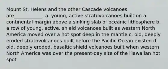 Mount St. Helens and the other Cascade volcanoes are____________. a. young, active stratovolcanoes built on a continental margin above a sinking slab of oceanic lithosphere b. a row of young, active, shield volcanoes built as western North America moved over a hot spot deep in the mantle c. old, deeply eroded stratovolcanoes built before the Pacific Ocean existed d. old, deeply eroded, basaltic shield volcanoes built when western North America was over the present-day site of the Hawaiian hot spot