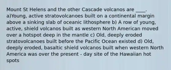 Mount St Helens and the other Cascade volcanos are ____. a)Young, active stratovolcanoes built on a continental margin above a sinking slab of oceanic lithosphere b) A row of young, active, shield volcanos built as western North American moved over a hotspot deep in the mantle c) Old, deeply eroded stratovolcanoes built before the Pacific Ocean existed d) Old, deeply eroded, basaltic shield volcanos built when western North America was over the present - day site of the Hawaiian hot spots