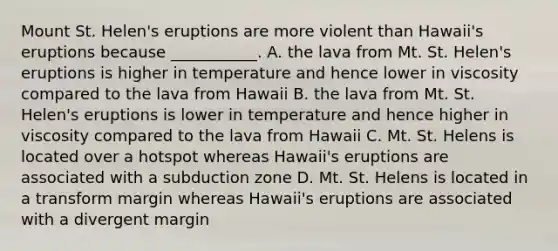 Mount St. Helen's eruptions are more violent than Hawaii's eruptions because ___________. A. the lava from Mt. St. Helen's eruptions is higher in temperature and hence lower in viscosity compared to the lava from Hawaii B. the lava from Mt. St. Helen's eruptions is lower in temperature and hence higher in viscosity compared to the lava from Hawaii C. Mt. St. Helens is located over a hotspot whereas Hawaii's eruptions are associated with a subduction zone D. Mt. St. Helens is located in a transform margin whereas Hawaii's eruptions are associated with a divergent margin