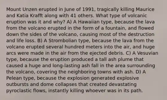 Mount Unzen erupted in June of 1991, tragically killing Maurice and Katia Krafft along with 41 others. What type of volcanic eruption was it and why? A) A Hawaiian type, because the lava from the volcano erupted in the form of a fountain, and flowed down the sides of the volcano, causing most of the destruction and life loss. B) A Strombolian type, because the lava from the volcano erupted several hundred meters into the air, and huge arcs were made in the air from the ejected debris. C) A Vesuvian type, because the eruption produced a tall ash plume that caused a huge and long-lasting ash fall in the area surrounding the volcano, covering the neighboring towns with ash. D) A Pelean type, because the explosion generated explosive outbursts and dome collapses that created devastating pyroclastic flows, instantly killing whoever was in its path.