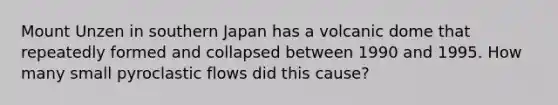 Mount Unzen in southern Japan has a volcanic dome that repeatedly formed and collapsed between 1990 and 1995. How many small pyroclastic flows did this cause?