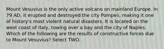 Mount Vesuvius is the only active volcano on mainland Europe. In 79 AD, it erupted and destroyed the city Pompeii, making it one of history's most violent natural disasters. It is located on the west coast of Italy, towing over a bay and the city of Naples. Which of the following are the results of constructive forces due to Mount Vesuvius? Select TWO.