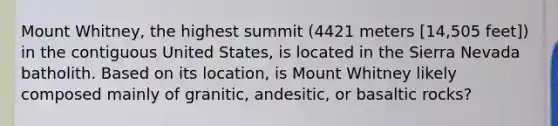 Mount Whitney, the highest summit (4421 meters [14,505 feet]) in the contiguous United States, is located in the Sierra Nevada batholith. Based on its location, is Mount Whitney likely composed mainly of granitic, andesitic, or basaltic rocks?