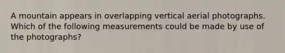 A mountain appears in overlapping vertical aerial photographs. Which of the following measurements could be made by use of the photographs?