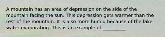 A mountain has an area of depression on the side of the mountain facing the sun. This depression gets warmer than the rest of the mountain. It is also more humid because of the lake water evaporating. This is an example of __________.