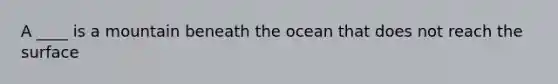 A ____ is a mountain beneath the ocean that does not reach the surface