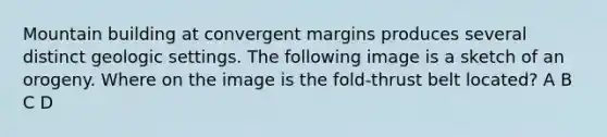 Mountain building at convergent margins produces several distinct geologic settings. The following image is a sketch of an orogeny. Where on the image is the fold-thrust belt located? A B C D