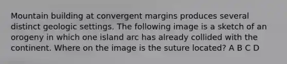 Mountain building at convergent margins produces several distinct geologic settings. The following image is a sketch of an orogeny in which one island arc has already collided with the continent. Where on the image is the suture located? A B C D