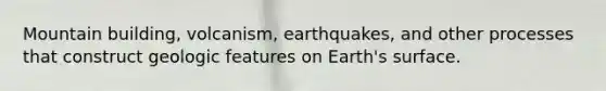 Mountain building, volcanism, earthquakes, and other processes that construct geologic features on Earth's surface.