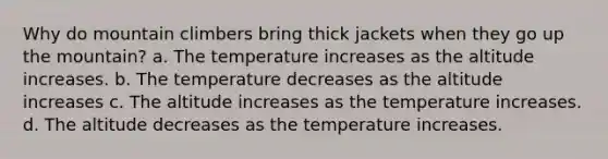 Why do mountain climbers bring thick jackets when they go up the mountain? a. The temperature increases as the altitude increases. b. The temperature decreases as the altitude increases c. The altitude increases as the temperature increases. d. The altitude decreases as the temperature increases.