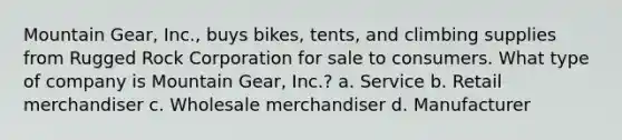 Mountain Gear, Inc., buys bikes, tents, and climbing supplies from Rugged Rock Corporation for sale to consumers. What type of company is Mountain Gear, Inc.? a. Service b. Retail merchandiser c. Wholesale merchandiser d. Manufacturer