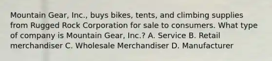 Mountain Gear, Inc., buys bikes, tents, and climbing supplies from Rugged Rock Corporation for sale to consumers. What type of company is Mountain Gear, Inc.? A. Service B. Retail merchandiser C. Wholesale Merchandiser D. Manufacturer