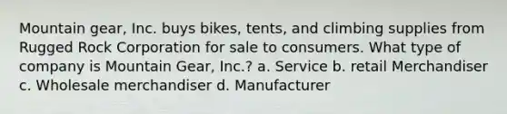 Mountain gear, Inc. buys bikes, tents, and climbing supplies from Rugged Rock Corporation for sale to consumers. What type of company is Mountain Gear, Inc.? a. Service b. retail Merchandiser c. Wholesale merchandiser d. Manufacturer