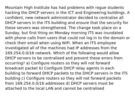 Mountain High Institute has had problems with rogue students hacking the DHCP servers in the ICT and Engineering buildings. A confident, new network administrator decided to centralise all DHCP servers in the ITS building and ensure that the security for these servers was strengthened. The change took place on a Sunday, but first thing on Monday morning ITS was inundated with phone calls from users that could not log in to the domain or check their email when using WiFi. When an ITS employee investigated all of the machines had IP addresses from the 169.254.0.0/16 network. Which of the following would allow DHCP servers to be centralised and prevent these errors from occurring? a) Configure routers so they will not forward broadcast packet b) Configure DHCP relay agents in each building to forward DHCP packets to the DHCP servers in the ITS building c) Configure routers so they will not forward packets from 169.254.0.0/16 addresses d) DHCP servers must be attached to the local LAN and cannot be centralised