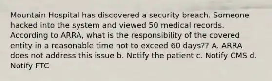 Mountain Hospital has discovered a security breach. Someone hacked into the system and viewed 50 medical records. According to ARRA, what is the responsibility of the covered entity in a reasonable time not to exceed 60 days?? A. ARRA does not address this issue b. Notify the patient c. Notify CMS d. Notify FTC