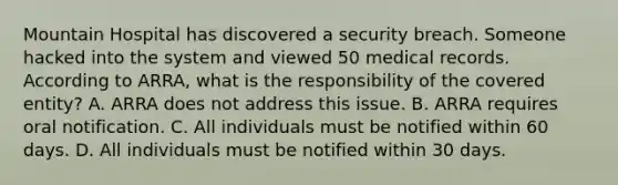 Mountain Hospital has discovered a security breach. Someone hacked into the system and viewed 50 medical records. According to ARRA, what is the responsibility of the covered entity? A. ARRA does not address this issue. B. ARRA requires oral notification. C. All individuals must be notified within 60 days. D. All individuals must be notified within 30 days.