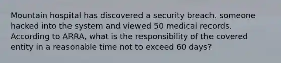 Mountain hospital has discovered a security breach. someone hacked into the system and viewed 50 medical records. According to ARRA, what is the responsibility of the covered entity in a reasonable time not to exceed 60 days?